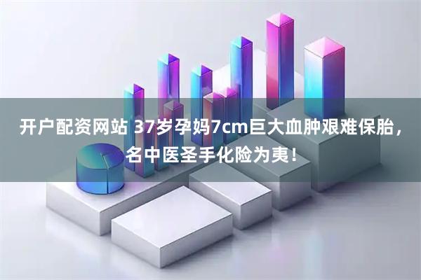 开户配资网站 37岁孕妈7cm巨大血肿艰难保胎，名中医圣手化险为夷！