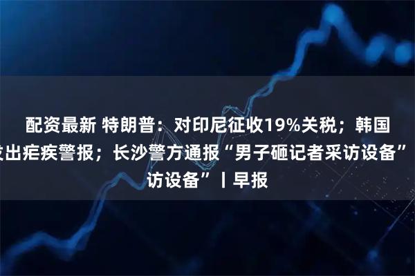 配资最新 特朗普：对印尼征收19%关税；韩国多地发出疟疾警报；长沙警方通报“男子砸记者采访设备”丨早报