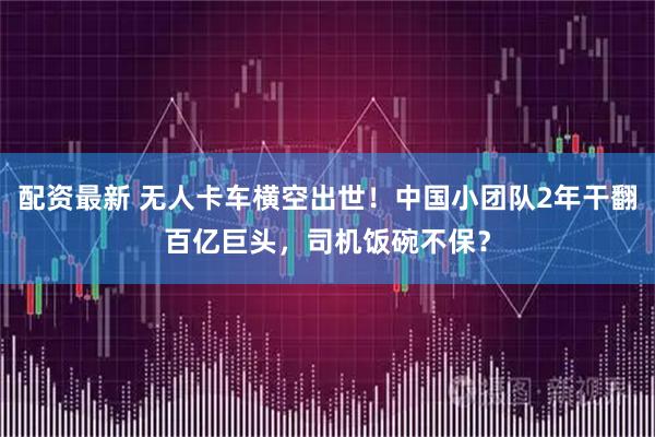 配资最新 无人卡车横空出世！中国小团队2年干翻百亿巨头，司机饭碗不保？