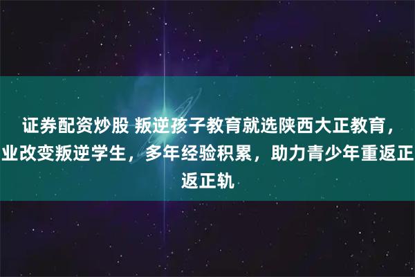 证券配资炒股 叛逆孩子教育就选陕西大正教育，专业改变叛逆学生，多年经验积累，助力青少年重返正轨