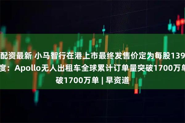 配资最新 小马智行在港上市最终发售价定为每股139港元；百度：Apollo无人出租车全球累计订单量突破1700万单 | 早资道