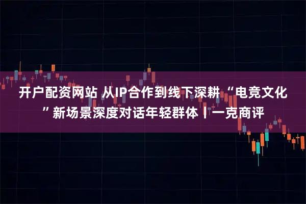 开户配资网站 从IP合作到线下深耕 “电竞文化”新场景深度对话年轻群体丨一克商评