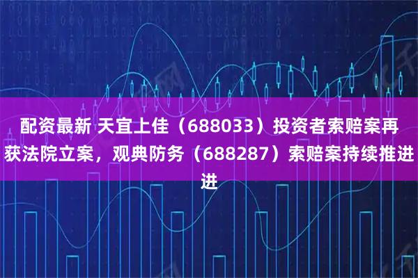配资最新 天宜上佳（688033）投资者索赔案再获法院立案，观典防务（688287）索赔案持续推进