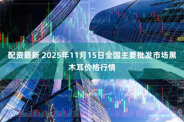 配资最新 2025年11月15日全国主要批发市场黑木耳价格行情