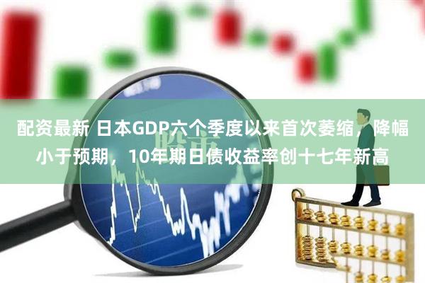 配资最新 日本GDP六个季度以来首次萎缩，降幅小于预期，10年期日债收益率创十七年新高