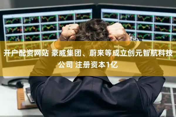 开户配资网站 豪威集团、蔚来等成立创元智航科技公司 注册资本1亿