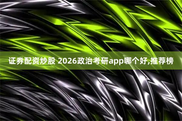 证券配资炒股 2026政治考研app哪个好,推荐榜
