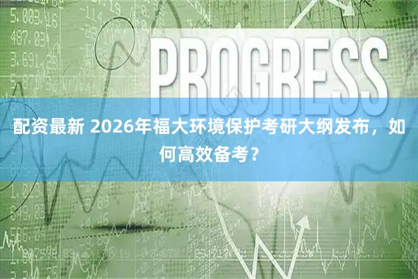 配资最新 2026年福大环境保护考研大纲发布，如何高效备考？