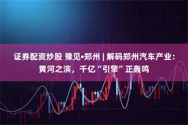 证券配资炒股 豫见•郑州 | 解码郑州汽车产业：黄河之滨，千亿“引擎”正轰鸣