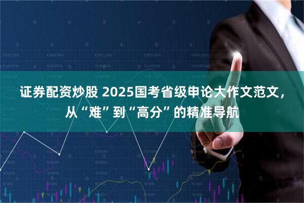 证券配资炒股 2025国考省级申论大作文范文，从“难”到“高分”的精准导航