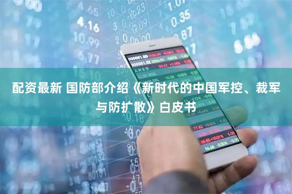 配资最新 国防部介绍《新时代的中国军控、裁军与防扩散》白皮书