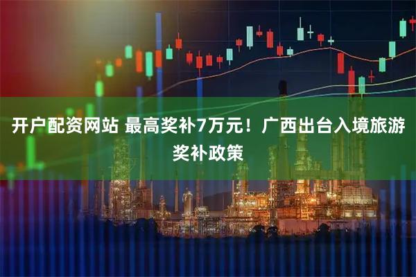 开户配资网站 最高奖补7万元！广西出台入境旅游奖补政策