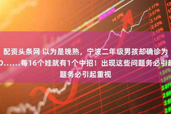 配资头条网 以为是晚熟，宁波二年级男孩却确诊为ADHD……每16个娃就有1个中招！出现这些问题务必引起重视