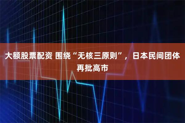 大额股票配资 围绕“无核三原则”，日本民间团体再批高市