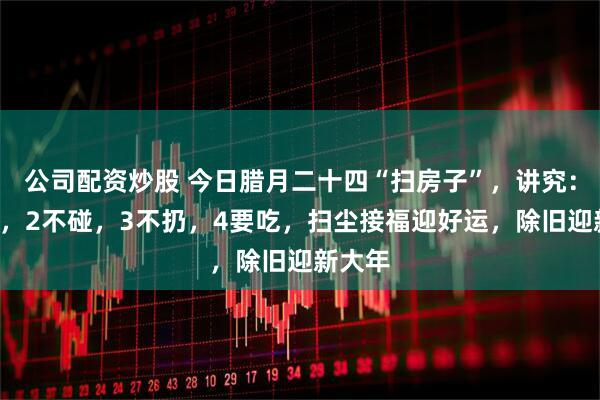 公司配资炒股 今日腊月二十四“扫房子”，讲究：1不扫，2不碰，3不扔，4要吃，扫尘接福迎好运，除旧迎新大年