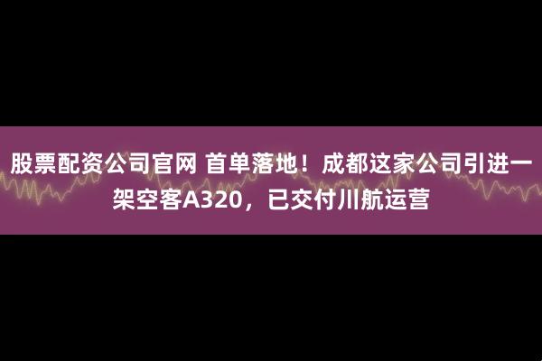 股票配资公司官网 首单落地！成都这家公司引进一架空客A320，已交付川航运营