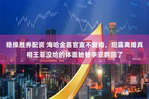 稳操胜券配资 海哈金喜官宣不复婚，坦露离婚真相王菲没给的体面她替李亚鹏圆了