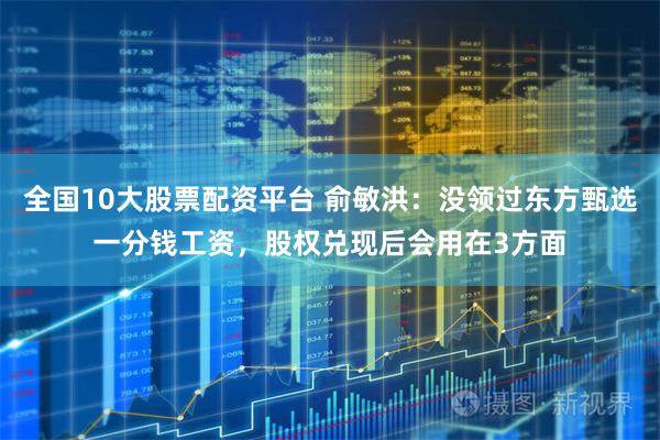 全国10大股票配资平台 俞敏洪：没领过东方甄选一分钱工资，股权兑现后会用在3方面