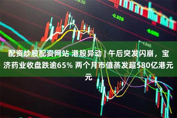 配资炒股配资网站 港股异动 | 午后突发闪崩，宝济药业收盘跌逾65% 两个月市值蒸发超580亿港元
