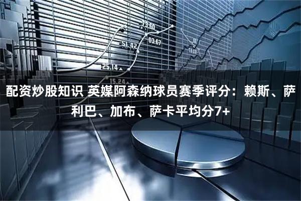 配资炒股知识 英媒阿森纳球员赛季评分：赖斯、萨利巴、加布、萨卡平均分7+