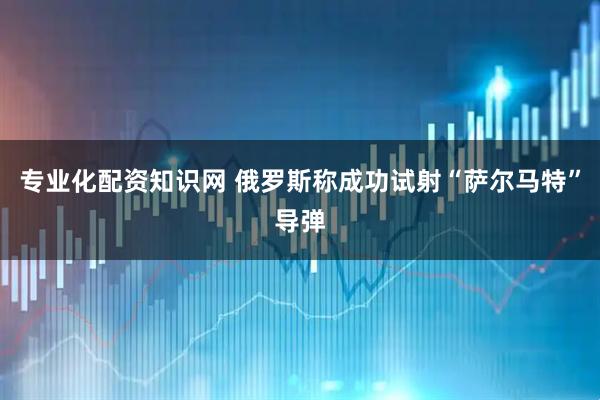 专业化配资知识网 俄罗斯称成功试射“萨尔马特”导弹
