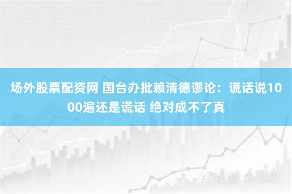 场外股票配资网 国台办批赖清德谬论：谎话说1000遍还是谎话 绝对成不了真